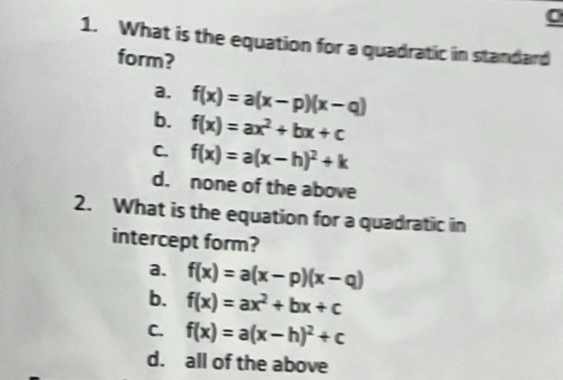 What is the equation for a quadratic in standard
form?
a. f(x)=a(x-p)(x-q)
b. f(x)=ax^2+bx+c
C. f(x)=a(x-h)^2+k
d. none of the above
2. What is the equation for a quadratic in
intercept form?
a. f(x)=a(x-p)(x-q)
b. f(x)=ax^2+bx+c
C. f(x)=a(x-h)^2+c
d. all of the above