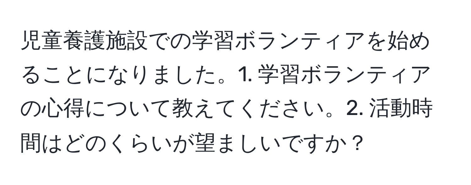 児童養護施設での学習ボランティアを始めることになりました。1. 学習ボランティアの心得について教えてください。2. 活動時間はどのくらいが望ましいですか？