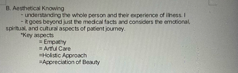 Aesthetical Knowing 
- understanding the whole person and their experience of illness. I 
- it goes beyond just the medical facts and considers the emotional, 
spiritual, and cultural aspects of patient journey. 
*Key aspects 
= Empathy 
= Artful Care 
=Holistic Approach 
=Appreciation of Beauty