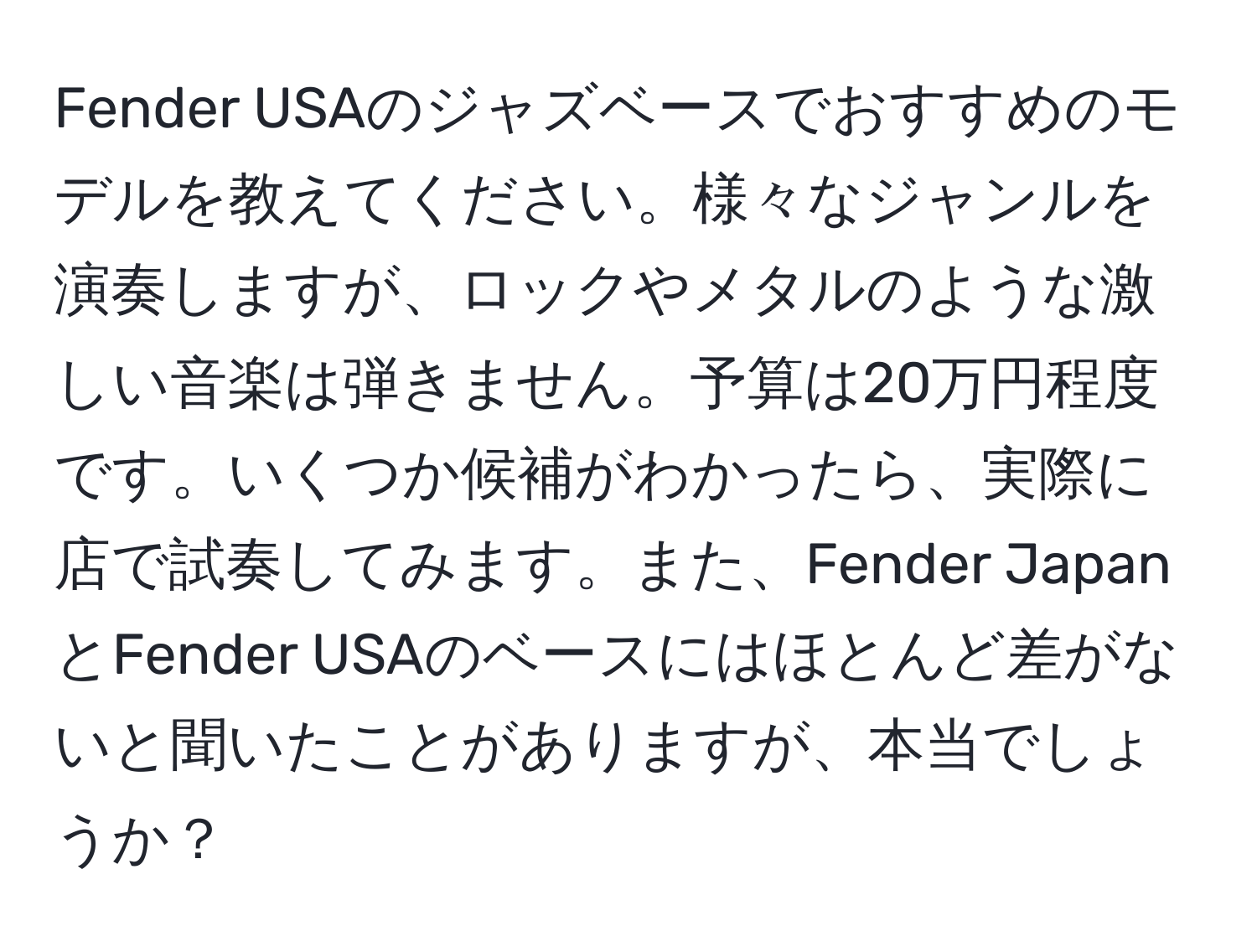 Fender USAのジャズベースでおすすめのモデルを教えてください。様々なジャンルを演奏しますが、ロックやメタルのような激しい音楽は弾きません。予算は20万円程度です。いくつか候補がわかったら、実際に店で試奏してみます。また、Fender JapanとFender USAのベースにはほとんど差がないと聞いたことがありますが、本当でしょうか？