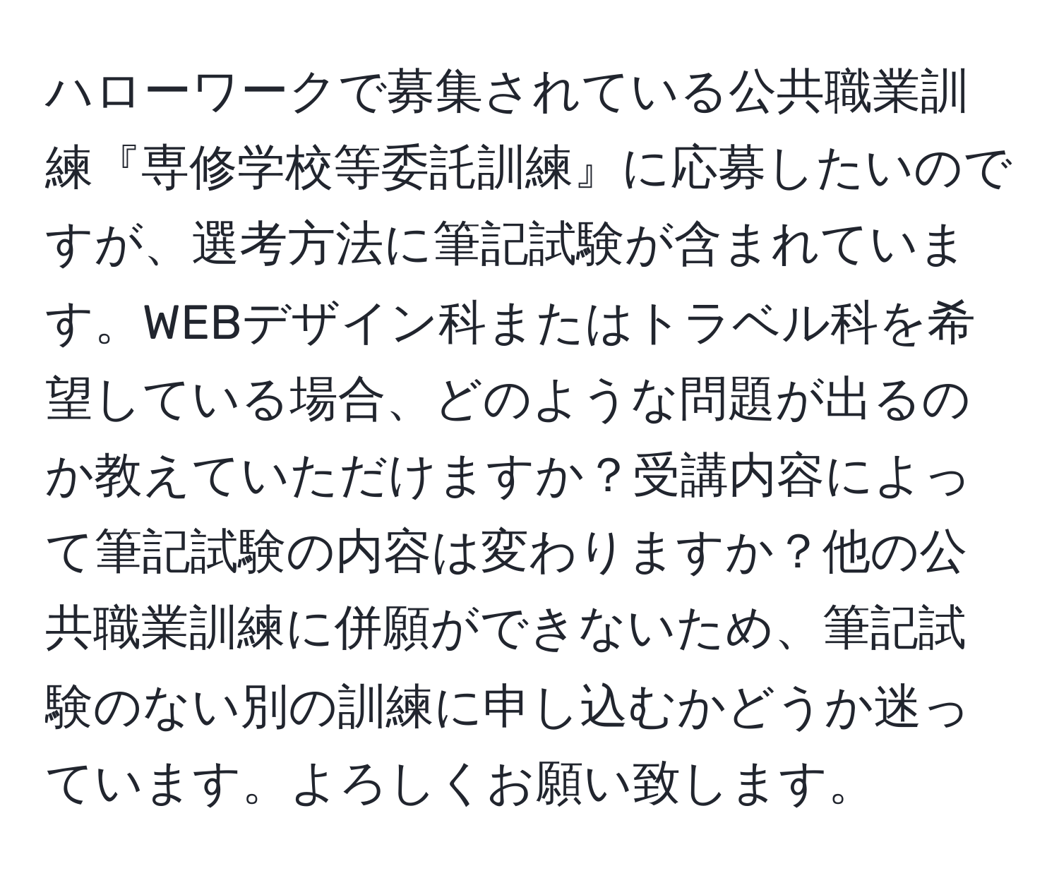 ハローワークで募集されている公共職業訓練『専修学校等委託訓練』に応募したいのですが、選考方法に筆記試験が含まれています。WEBデザイン科またはトラベル科を希望している場合、どのような問題が出るのか教えていただけますか？受講内容によって筆記試験の内容は変わりますか？他の公共職業訓練に併願ができないため、筆記試験のない別の訓練に申し込むかどうか迷っています。よろしくお願い致します。