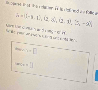 Suppose that the relation H is defined as follow
H= (-9,1),(2,8),(2,0),(5,-9)
Give the domain and range of H. 
Write your answers using set notation. 
domain =□ 
range =□