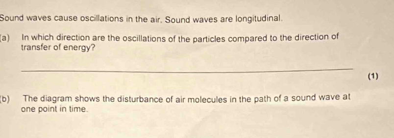 Sound waves cause oscillations in the air. Sound waves are longitudinal. 
(a) In which direction are the oscillations of the particles compared to the direction of 
transfer of energy? 
_ 
(1) 
(b) The diagram shows the disturbance of air molecules in the path of a sound wave at 
one point in time.