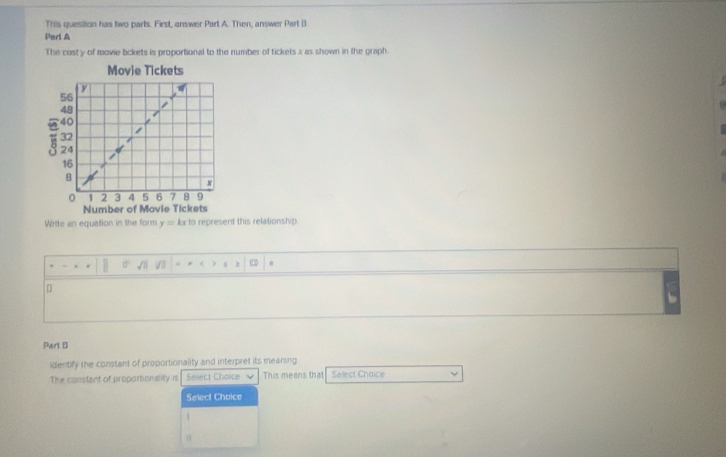 This question has two parts. First, answer Part A. Then, answer Part B
Part A
The cost y of movie lickets is proportional to the number of tickels x as shown in the graph.
Movie Tickets
Number of Movie Tickets
Write an equation in the form y= Ax to represent this relationship.
C
□
Parl B
identify the constant of proportionality and interpret its meaning.
The constant of proportionality is Seject Choice This means that Select Choice
Select Choice
θ