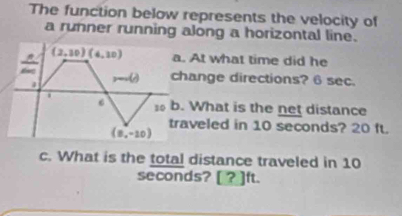 The function below represents the velocity of 
a runner running along a horizontal line.
(2,30)(4,10) a. At what time did he 
a
m∠ A change directions? 6 sec. 
. 
6 so b. What is the net distance 
traveled in 10 seconds? 20 ft.
(8,-20)
c. What is the total distance traveled in 10
seconds? [ ? ]ft.