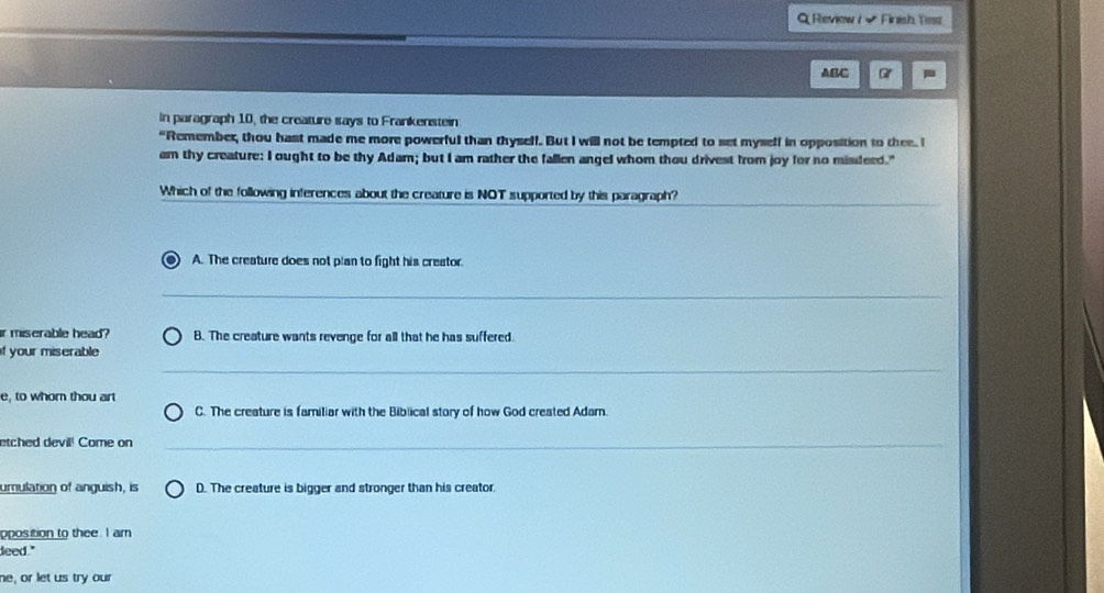 Review / √ Finish Test
ABC -
In paragraph 10, the creature says to Frankenstein
"Remember, thou hast made me more powerful than thyself. But I will not be tempted to set myself in opposition to thee. I
am thy creature: I ought to be thy Adam; but I am rather the fallen angel whom thou drivest from joy for no misdeed."
_
Which of the following inferences about the creature is NOT supported by this paragraph?
) A. The creature does not plan to fight his creator.
_
ir miserable head? B. The creature wants revenge for all that he has suffered.
_
if your miserable
e, to whom thou art
C. The creature is familiar with the Biblical story of how God created Adam.
etched devil! Come on_
umulation of anguish, is D. The creature is bigger and stronger than his creator.
pposition to thee. I am
deed."
ne, or let us try our
