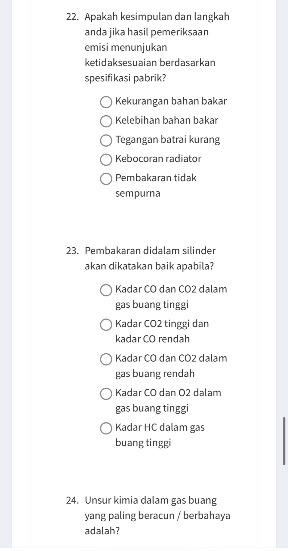 Apakah kesimpulan dan langkah
anda jika hasil pemeriksaan
emisi menunjukan
ketidaksesuaian berdasarkan
spesifikasi pabrik?
Kekurangan bahan bakar
Kelebihan bahan bakar
Tegangan batrai kurang
Kebocoran radiator
Pembakaran tidak
sempurna
23. Pembakaran didalam silinder
akan dikatakan baik apabila?
Kadar CO dan CO2 dalam
gas buang tinggi
Kadar CO2 tinggi dan
kadar CO rendah
Kadar CO dan CO2 dalam
gas buang rendah
Kadar CO dan O2 dalam
gas buang tinggi
Kadar HC dalam gas
buang tinggi
24. Unsur kimia dalam gas buang
yang paling beracun / berbahaya
adalah?