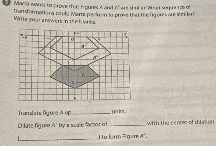 Marta wants to prove that Figures A and A'' are similar. What sequence of
transformations could Marta perform to prove that the figures are similar?
Write your answers in the blanks.
Translate figure A up_ units.
Dilate figure A' by a scale factor of _with the center of dilation
_
_) to form Figure A''.