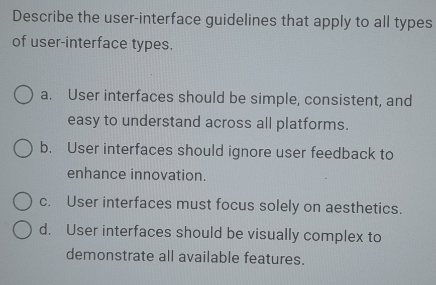 Describe the user-interface guidelines that apply to all types
of user-interface types.
a. User interfaces should be simple, consistent, and
easy to understand across all platforms.
b. User interfaces should ignore user feedback to
enhance innovation.
c. User interfaces must focus solely on aesthetics.
d. User interfaces should be visually complex to
demonstrate all available features.