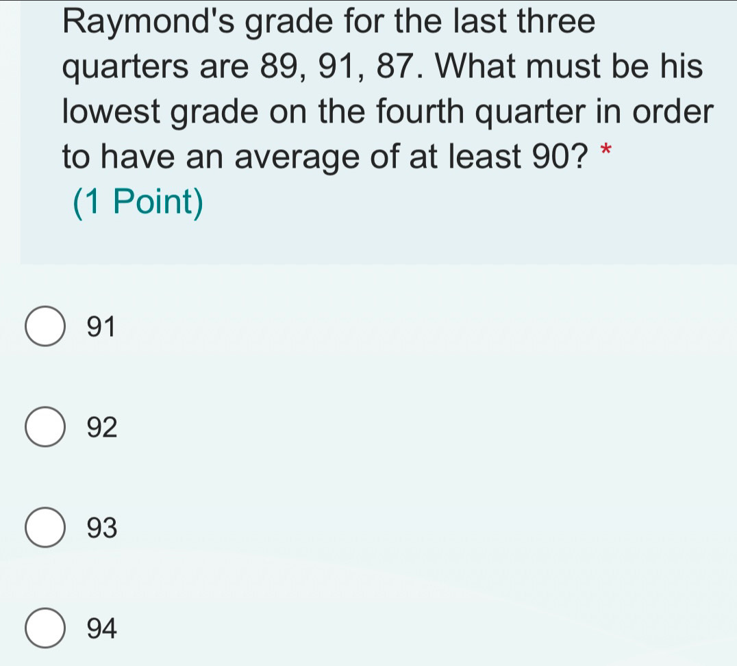 Raymond's grade for the last three
quarters are 89, 91, 87. What must be his
lowest grade on the fourth quarter in order
to have an average of at least 90? *
(1 Point)
91
92
93
94