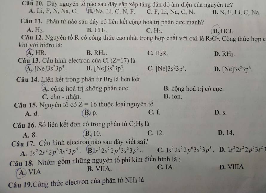 Dãy nguyên tố nào sau đây sắp xếp tăng dần độ âm điện của nguyên tử?
A. Li, F, N, Na, C. B, Na, Li, C, N, F. C. F, Li, Na, C, N. D. N, F, Li, C, Na.
Câu 11. Phân tử nào sau đây có liên kết cộng hoá trị phân cực mạnh?
A. H_2. B. CH_4. C. H_2. D. HCl.
Câu 12. Nguyên tố R có công thức cao nhất trong hợp chất với oxi là R_2O_7.  Công thức hợp c
khí với hiđro là:
A. HR. B. RH_4. C. H_2R. D. RH_3.
Cầu 13. Cấu hình electron của C1(Z=17) là
A. // Nel |3s^23p^5. B. [Ne]3s^23p^3. C. [Ne]3s^23p^4. D. [Ne]3s^23p^6.
Câu 14. Liên kết trong phân tử Br_2 là liên kết
A. cộng hoá trị không phân cực. B. cộng hoá trị có cực.
C. cho - nhận. D. ion.
Câu 15. Nguyên tố có Z=16 thuộc loại nguyên tố
A. d. B. p. C. f. D. s.
Câu 16. Số liên kết đơn có trong phân tử C_3H_8 là
A. 8. B. 10. C. 12. D. 14.
Câu 17. Cấu hình electron nào sau đây viết sai?
A. 1s^22s^22p^63s^23p^5. B s^22s^22p^53s^23p^5.. C. 1s^22s^22p^63s^23p^5. D. 1s^22s^22p^63s^23
Câu 18. Nhóm gồm những nguyên tố phi kim điển hình là :
C. IA
A. VIA B. VIIA. D. VIIIA
Câu 19.Công thức electron của phân tử NH_3 là