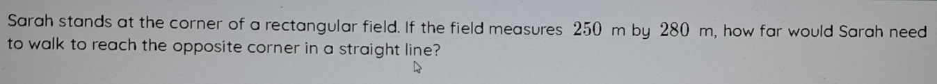 Sarah stands at the corner of a rectangular field. If the field measures 250 m by 280 m, how far would Sarah need 
to walk to reach the opposite corner in a straight line?