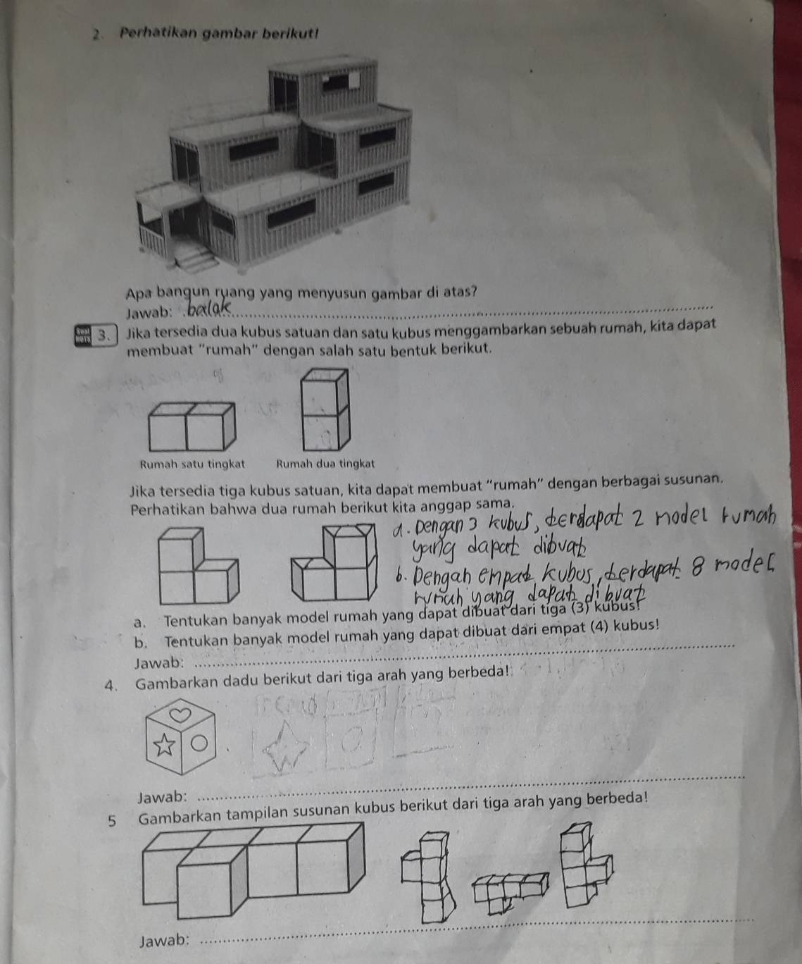 Perhatikan gambar berikut! 
Apa bangun ruang yang menyusun gambar di atas? 
Jawab: 
_ 
3. Jika tersedia dua kubus satuan dan satu kubus menggambarkan sebuah rumah, kita dapat 
membuat "rumah" dengan salah satu bentuk berikut. 

Jika tersedia tiga kubus satuan, kita dapat membuat “rumah” dengan berbagai susunan. 
Perhatikan bahwa dua rumah berikut kita anggap sama. 
a. Tentukan banyak model rumah yang dapat dibuat dari tiga (3) kubus! 
_ 
b. Tentukan banyak model rumah yang dapat dibuat dari empat (4) kubus! 
Jawab: 
4. Gambarkan dadu berikut dari tiga arah yang berbeda! 
Jawab: 
_ 
5arkan tampilan susunan kubus berikut dari tiga arah yang berbeda! 
_ 
Jawab: 
_