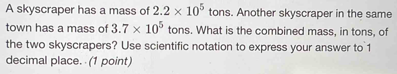 A skyscraper has a mass of 2.2* 10^5 tons. Another skyscraper in the same 
town has a mass of 3.7* 10^5 tons. What is the combined mass, in tons, of 
the two skyscrapers? Use scientific notation to express your answer to 1
decimal place. (1 point)