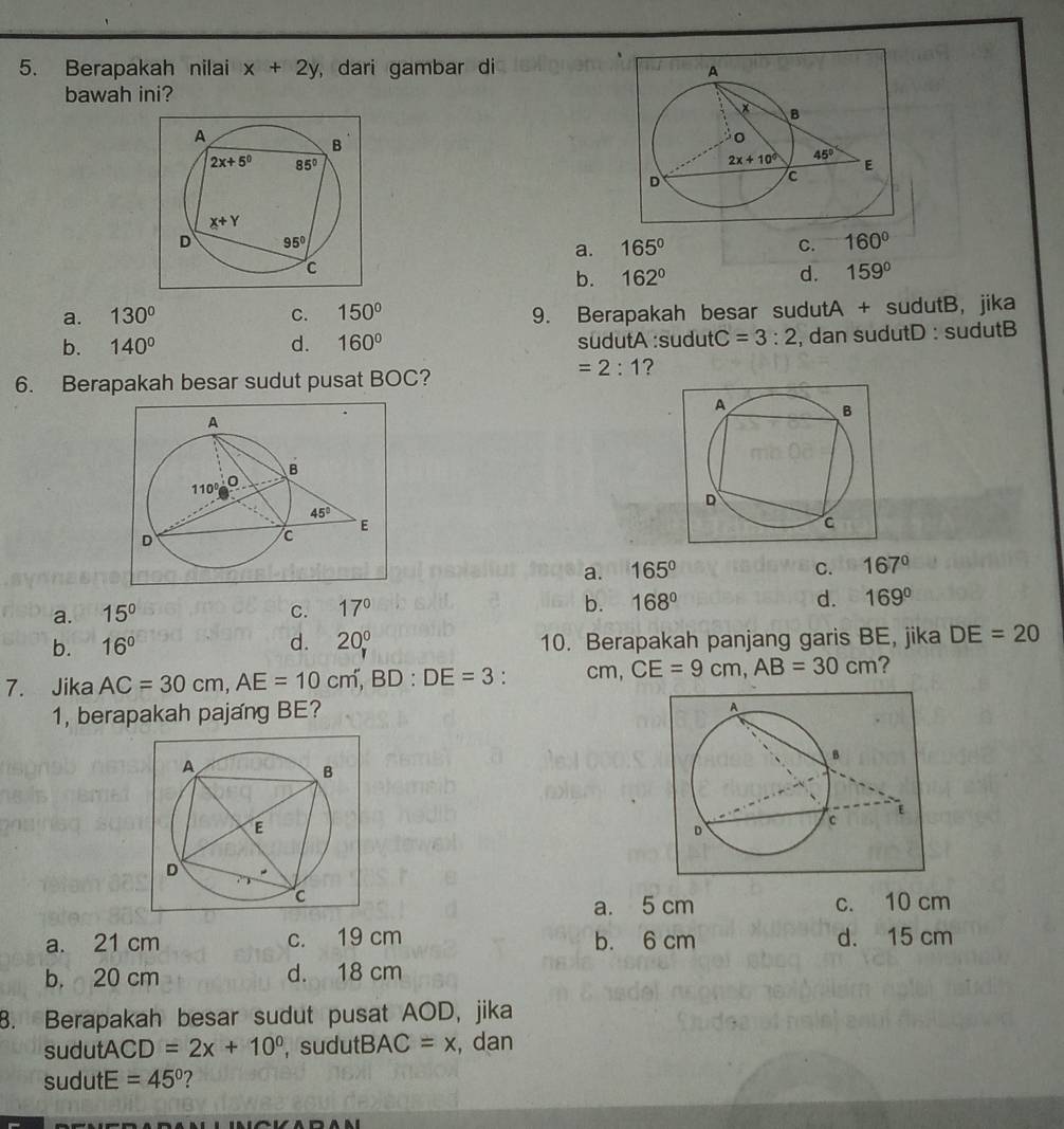 Berapakah nilai x+2y ,dari gambar di 
bawah ini?
a. 165° C. 160°
b. 162°
d. 159°
a. 130° C. 150° 9. Berapakah besar sudutA + sudutB, jika
b. 140° d. 160° sudutA :sudut C=3:2 , dan sudutD : sudutB
=2:1 ?
6. Berapakah besar sudut pusat BOC?
a. 165° C. 167°
a. 15° C. 17° b. 168° d. 169°
b. 16° d. 20^(0° 10. Berapakah panjang garis BE, jika DE=20
7. Jika AC=30cm,AE=10cm,BD:DE=3 : cm, CE=9cm,AB=30cm ?
1, berapakah pajang BE?
a. 5 cm c. 10 cm
a. 21 cm c. 19 cm b. 6 cm d. 15 cm
b. 20 cm d. 18 cm
8. Berapakah besar sudut pusat AOD, jika
sudu tACD=2x+10^0) , sudutB, AC=x , dan
sudutE =45° 2