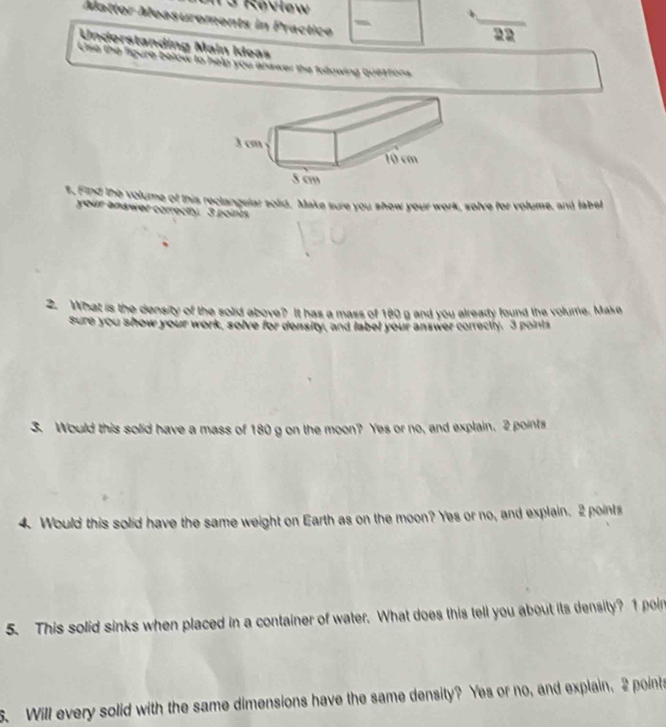 Rovlew 
Mattor Measurements in Practico - 
22 
Understanding Main Ideas 
Use the figure below to help you answer the following questions 
t. Find the volume of this reclangular solid. Make sure you show your work, solve for volume, and label 
your answer correctly. 3 points 
2. What is the density of the solid above? It has a mass of 180 g and you already found the volume. Make 
sure you show your work, solve for density, and label your answer correctly. 3 points 
3. Would this solid have a mass of 180 g on the moon? Yes or no, and explain. 2 points 
4. Would this solid have the same weight on Earth as on the moon? Yes or no, and explain. 2 points 
5. This solid sinks when placed in a container of water. What does this tell you about its density? 1 poin 
5. Will every solid with the same dimensions have the same density? Yes or no, and explain. 2 points