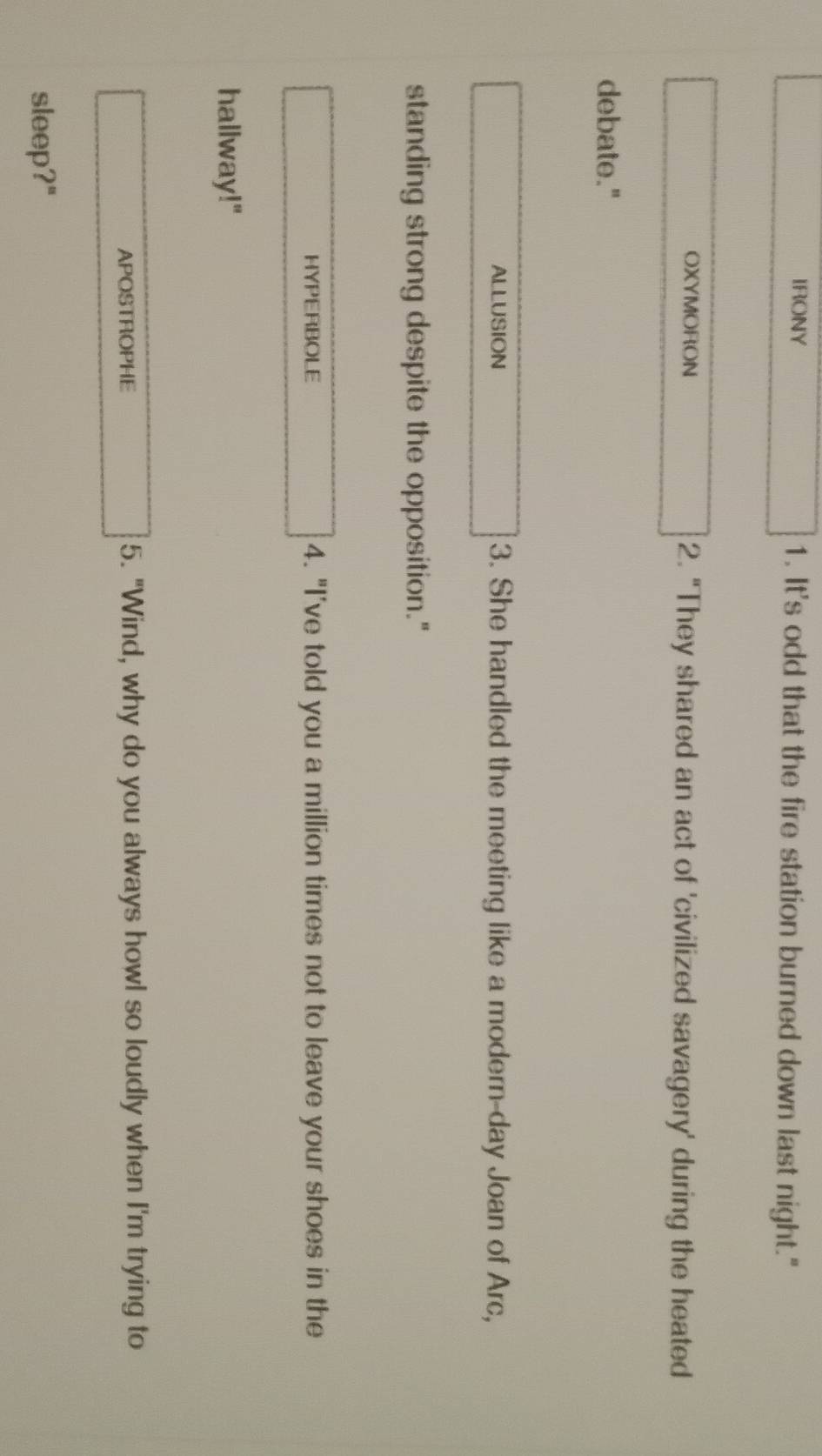 IRONY 1. It's odd that the fire station burned down last night." 
OXYMORON 2. "They shared an act of 'civilized savagery' during the heated 
debate." 
ALLUSION 3. She handled the meeting like a modern-day Joan of Arc, 
standing strong despite the opposition." 
HYPERBOLE 4. "I’ve told you a million times not to leave your shoes in the 
hallway!" 
APOSTROPHE 5. "Wind, why do you always howl so loudly when I'm trying to 
sleep?"