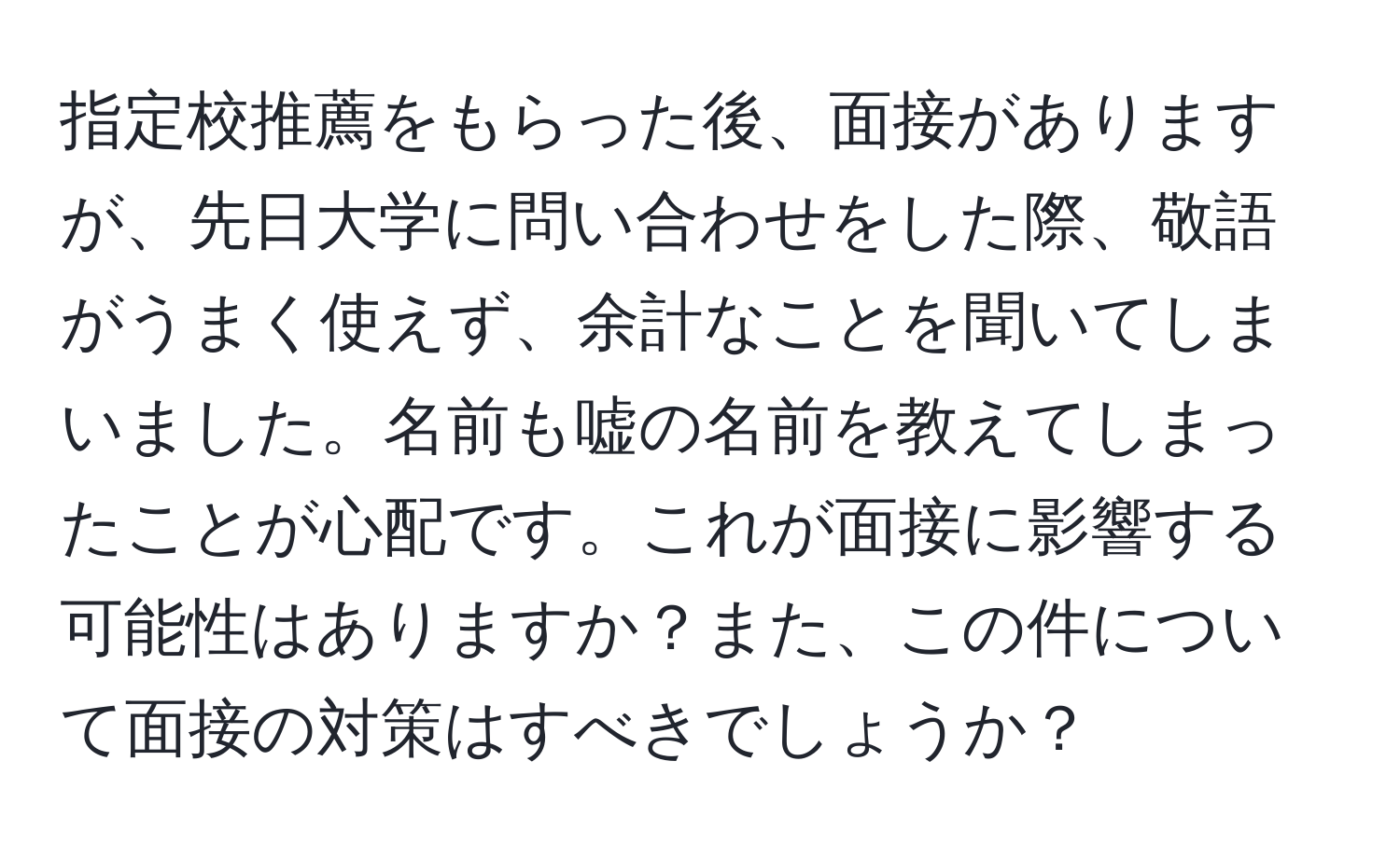 指定校推薦をもらった後、面接がありますが、先日大学に問い合わせをした際、敬語がうまく使えず、余計なことを聞いてしまいました。名前も嘘の名前を教えてしまったことが心配です。これが面接に影響する可能性はありますか？また、この件について面接の対策はすべきでしょうか？