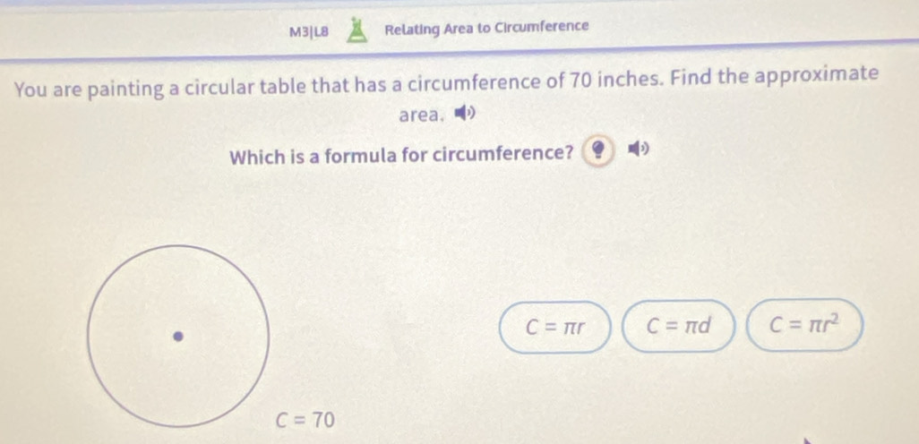 M3|L8 Relating Area to Circumference
You are painting a circular table that has a circumference of 70 inches. Find the approximate
area.
Which is a formula for circumference?
C=π r C=π d C=π r^2
C=70