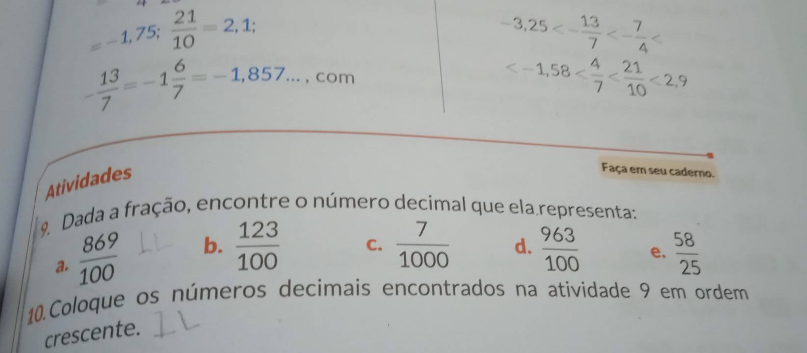 =-1,75;  21/10 =2,1;
-3,25<- 13/7 <- 7/4 
- 13/7 =-1 6/7 =-1,857... , com
<2,9
Atividades
Faça em seu caderno.
9. Dada a fração, encontre o número decimal que ela representa:
a.  869/100 
b.  123/100   7/1000   963/100 
C.
d.
e.  58/25 
10.Coloque os números decimais encontrados na atividade 9 em ordem
crescente.