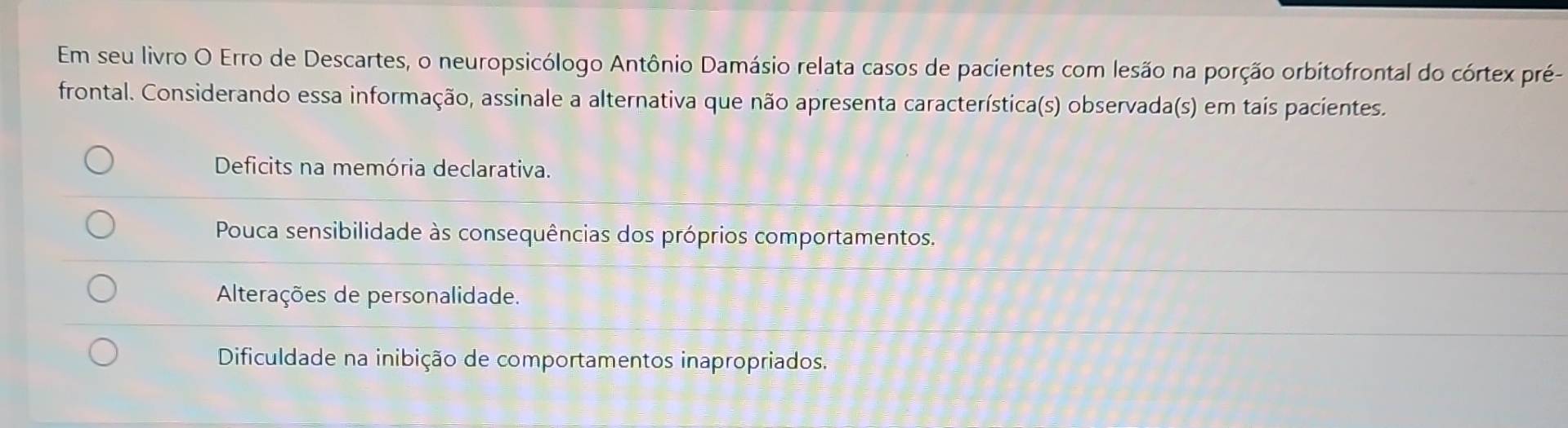 Em seu livro O Erro de Descartes, o neuropsicólogo Antônio Damásio relata casos de pacientes com lesão na porção orbitofrontal do córtex pré-
frontal. Considerando essa informação, assinale a alternativa que não apresenta característica(s) observada(s) em tais pacientes.
Deficits na memória declarativa.
Pouca sensibilidade às consequências dos próprios comportamentos.
Alterações de personalidade.
Dificuldade na inibição de comportamentos inapropriados.