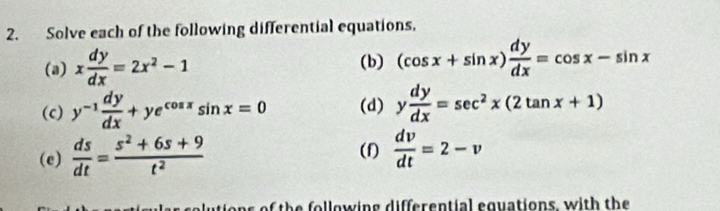 Solve each of the following differential equations, 
(a) x dy/dx =2x^2-1 (b) (cos x+sin x) dy/dx =cos x-sin x
(c) y^(-1) dy/dx +ye^(cos x)sin x=0 (d) y dy/dx =sec^2x(2tan x+1)
(e)  ds/dt = (s^2+6s+9)/t^2  (f)  dv/dt =2-v
h o w in g d if en tial equations, w ith the