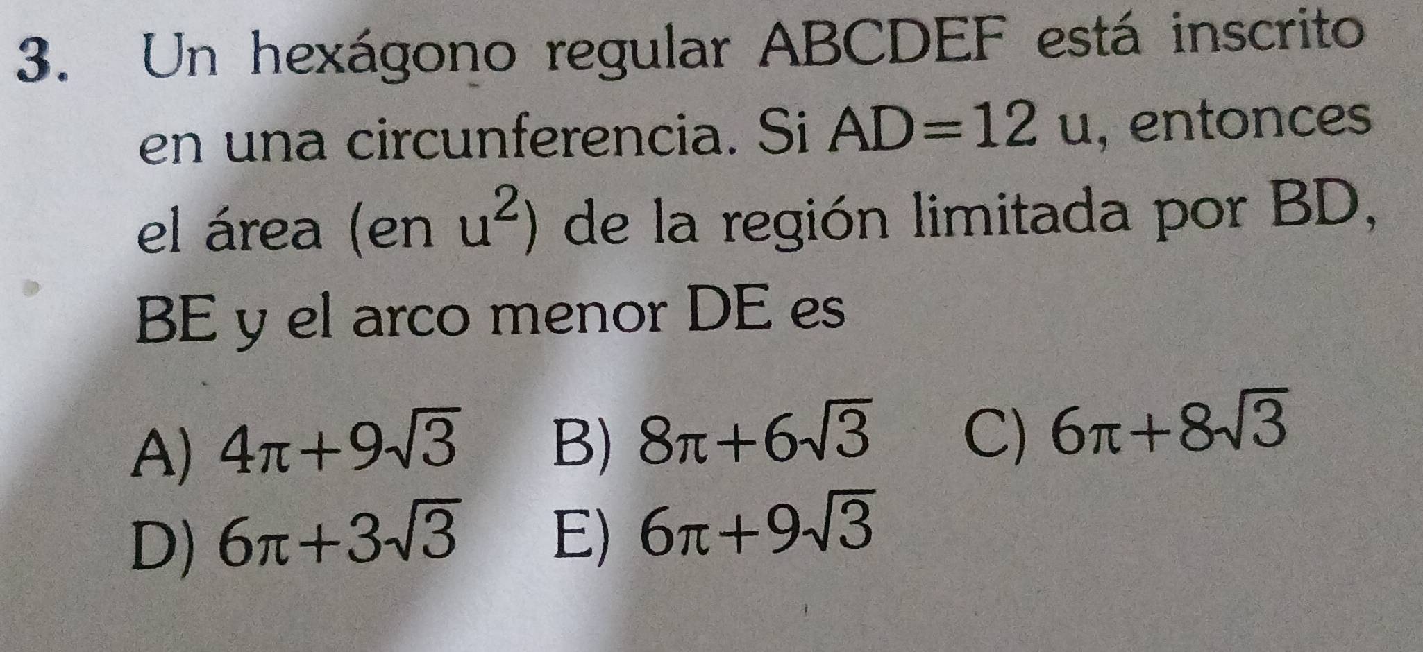 Un hexágono regular ABCDEF está inscrito
en una circunferencia. Si AD=12u , entonces
el área (en u^2) de la región limitada por BD,
BE y el arco menor DE es
C)
A) 4π +9sqrt(3) B) 8π +6sqrt(3) 6π +8sqrt(3)
D) 6π +3sqrt(3)
E) 6π +9sqrt(3)