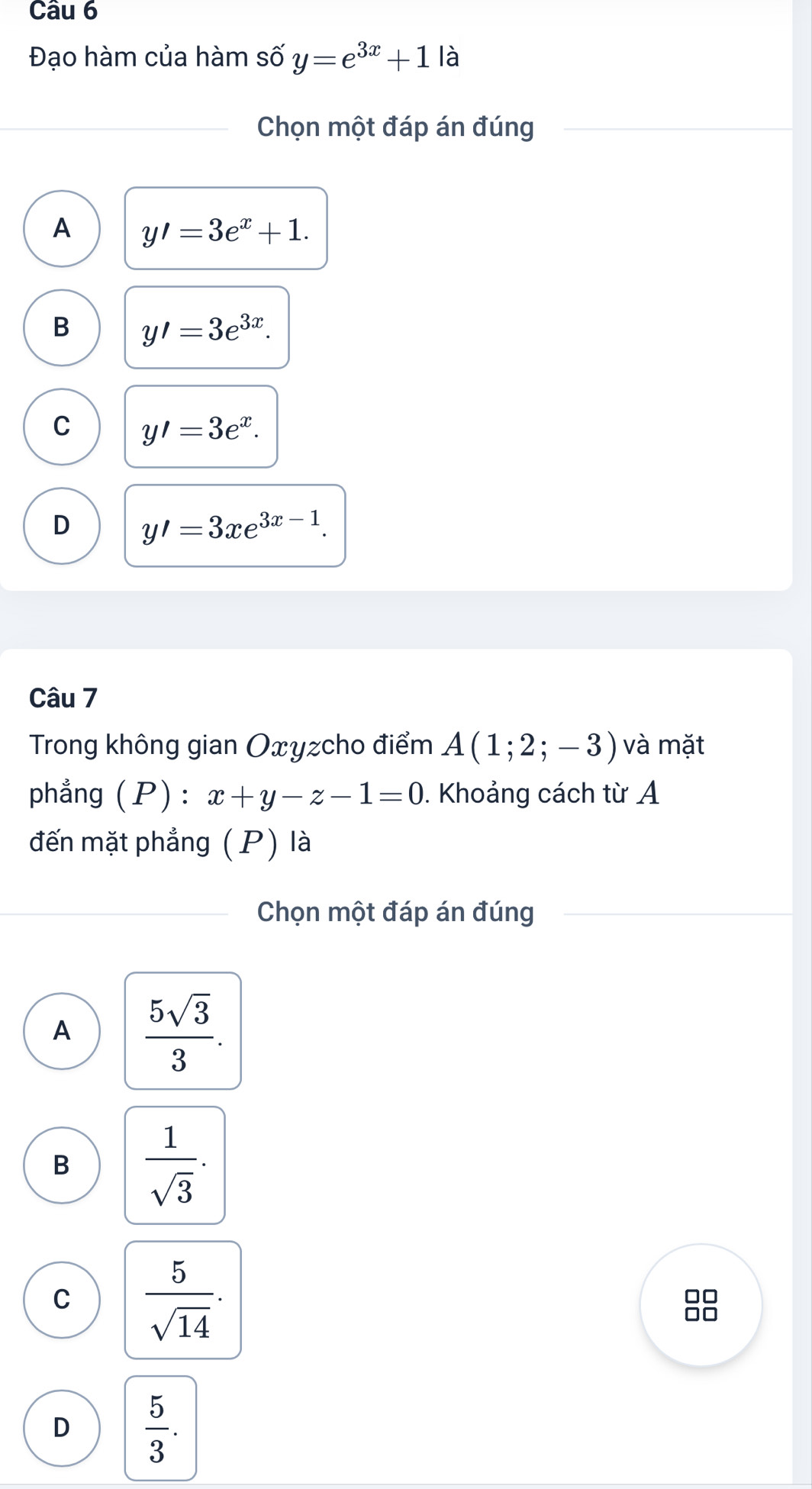 Đạo hàm của hàm số y=e^(3x)+1la
Chọn một đáp án đúng
A y'=3e^x+1.
B y'=3e^(3x).
C y'=3e^x.
D y'=3xe^(3x-1). 
Câu 7
Trong không gian Oxyzcho điểm A(1;2;-3) và mặt
phẳng (P) : x+y-z-1=0. Khoảng cách từ A
đến mặt phẳng (P) là
Chọn một đáp án đúng
A  5sqrt(3)/3 .
B  1/sqrt(3) .
C  5/sqrt(14) . 
□□
□□
D  5/3 .