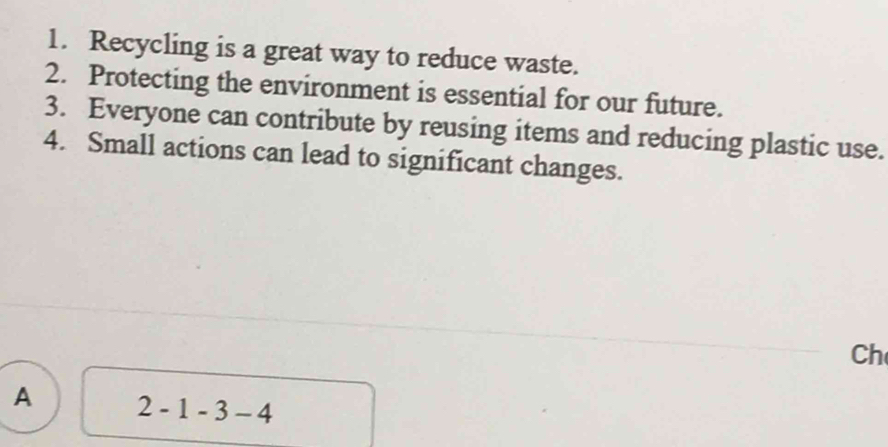 Recycling is a great way to reduce waste.
2. Protecting the environment is essential for our future.
3. Everyone can contribute by reusing items and reducing plastic use.
4. Small actions can lead to significant changes.
Ch
A 2-1-3-4