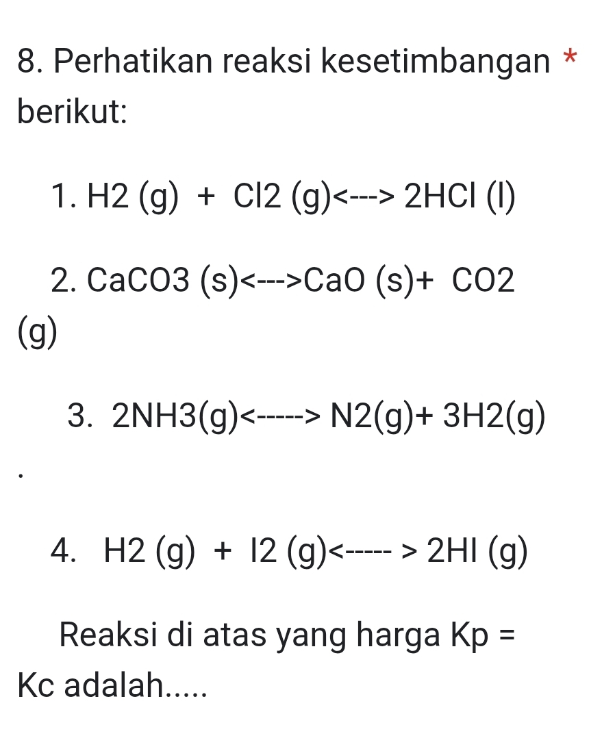 Perhatikan reaksi kesetimbangan * 
berikut: 
1. H2(g)+Cl2(g)<--->2HCl(l)
2. CaCO3(s)<--->CaO(s)+CO2
(g) 
3. 2NH3(g)<---->N2(g)+3H2(g)
4. H2(g)+I2(g)<---->2HI(g)
Reaksi di atas yang harga Kp=
Kc adalah.....