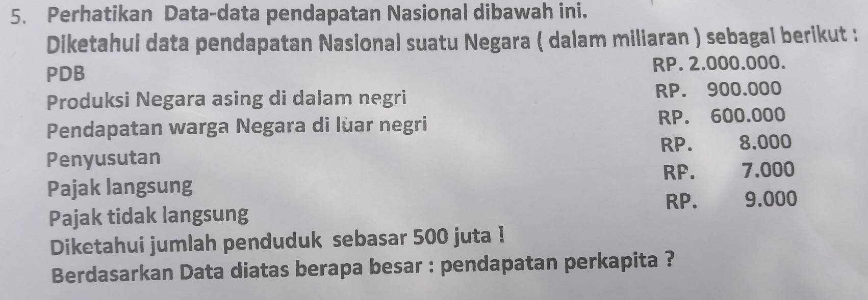 Perhatikan Data-data pendapatan Nasional dibawah ini.
Diketahui data pendapatan Nasional suatu Negara ( dalam miliaran ) sebagal berikut :
PDB RP. 2.000.000.
Produksi Negara asing di dalam negri RP. 900.000
Pendapatan warga Negara di lùar negri RP. 600.000
RP. 8.000
Penyusutan
RP. 7.000
Pajak langsung
RP. 9.000
Pajak tidak langsung
Diketahui jumlah penduduk sebasar 500 juta !
Berdasarkan Data diatas berapa besar : pendapatan perkapita ?