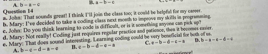 A. b-a-c
B. a-b-c

Question 14
a. John: That sounds great! I think I’ll join the class too; it could be helpful for my career.
b. Mary: I’ve decided to take a coding class next month to improve my skills in programming.
c. John: Do you think learning to code is difficult, or is it something anyone can pick up?
d. Mary: Not really! Coding just requires regular practice and patience, then it becomes easier.
e. Mary: That does sound interesting. Learning coding could be very beneficial for both of us.
A. b-c-d-a-e B. c-b-d-e-a C. e-b-d-c-a D. b-a-e-d-c
a experience!