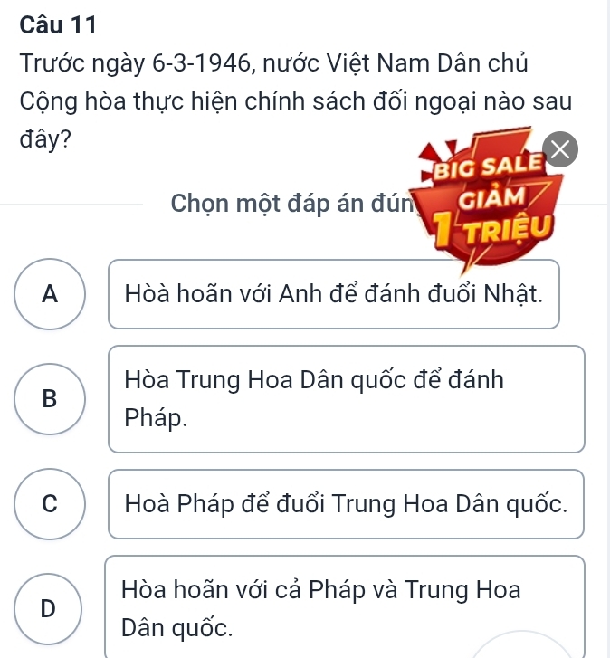 Trước ngày 6-3-1946, nước Việt Nam Dân chủ
Cộng hòa thực hiện chính sách đối ngoại nào sau
đây?
BIG SALE
Chọn một đáp án đún GIảm
triệu
A Hòà hoãn với Anh để đánh đuổi Nhật.
Hòa Trung Hoa Dân quốc để đánh
B
Pháp.
C Hoà Pháp để đuổi Trung Hoa Dân quốc.
D Hòa hoãn với cả Pháp và Trung Hoa
Dân quốc.