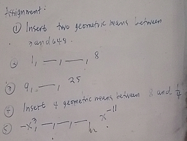 Asignment: 
①Insert two geometric neans beween 
nand4s. 
② 1, _1_ 
8 
⑦ 91 -_
125
④ Insert 4 geometic means beiveem 8 and  1/4 
x^(-11)
③-X _1_ 1_