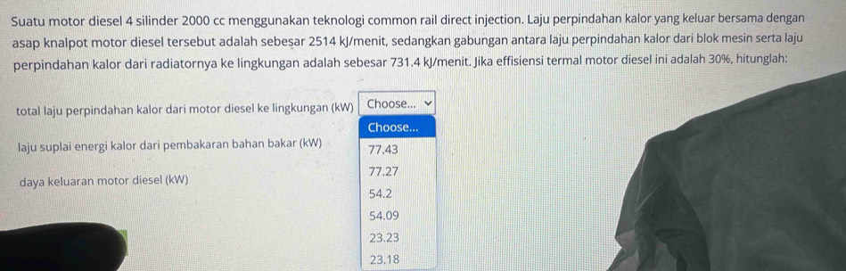 Suatu motor diesel 4 silinder 2000 cc menggunakan teknologi common rail direct injection. Laju perpindahan kalor yang keluar bersama dengan
asap knalpot motor diesel tersebut adalah sebesar 2514 kJ /menit, sedangkan gabungan antara laju perpindahan kalor dari blok mesin serta laju
perpindahan kalor dari radiatornya ke lingkungan adalah sebesar 731.4 kJ /menit. Jika effisiensi termal motor diesel ini adalah 30%, hitunglah:
total laju perpindahan kalor dari motor diesel ke lingkungan (kW) Choose...
Choose...
laju suplai energi kalor dari pembakaran bahan bakar (kW) 77.43
77.27
daya keluaran motor diesel (kW)
54.2
54.09
23.23
23.18