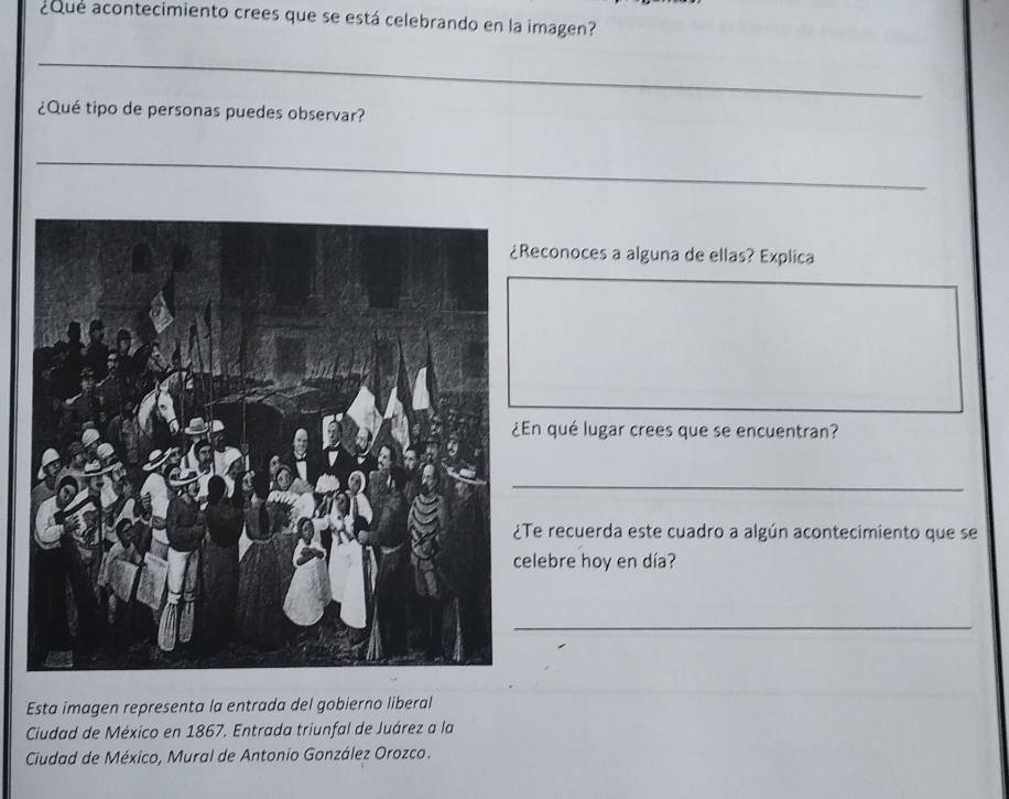 ¿Que acontecimiento crees que se está celebrando en la imagen? 
_ 
¿Qué tipo de personas puedes observar? 
_ 
Reconoces a alguna de ellas? Explica 
En qué lugar crees que se encuentran? 
_ 
Te recuerda este cuadro a algún acontecimiento que se 
elebre hoy en día? 
_ 
Esta imagen representa la entrada del gobierno liberal 
Ciudad de México en 1867. Entrada triunfal de Juárez a la 
Ciudad de México, Mural de Antonio González Orozco.