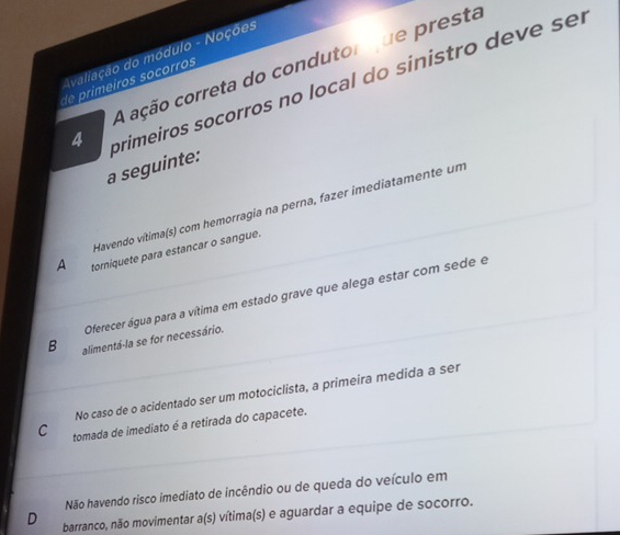 Avaliação do módulo - Noções
A ação correta do condutor que presta
4 primeiros socorros no local do sinistro deve sel
de imeiros socorros
a seguinte:
Havendo vítima(s) com hemorragia na perna, fazer imediatamente um
A torniquete para estancar o sangue.
Oferecer água para a vítima em estado grave que alega estar com sede e
B alimentá-la se for necessário.
No caso de o acidentado ser um motociclista, a primeira medida a ser
C tomada de imediato é a retirada do capacete.
Não havendo risco imediato de incêndio ou de queda do veículo em
D barranco, não movimentar a(s) vítima(s) e aguardar a equipe de socorro.