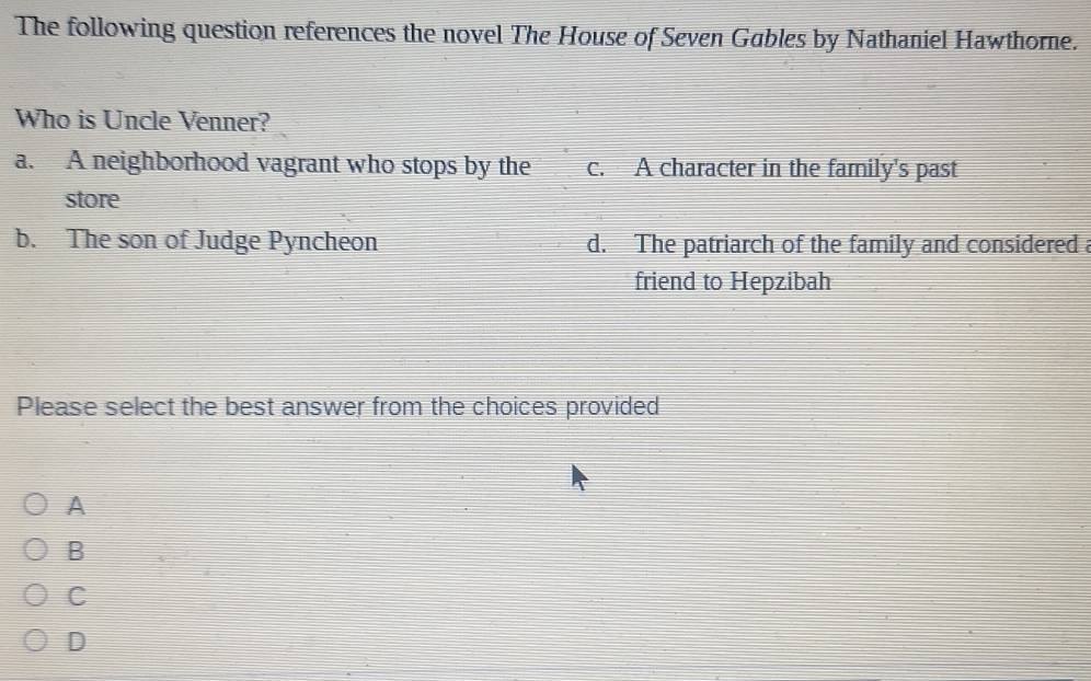 The following question references the novel The House of Seven Gables by Nathaniel Hawthorne.
Who is Uncle Venner?
a. A neighborhood vagrant who stops by the c. A character in the family's past
store
b. The son of Judge Pyncheon d. The patriarch of the family and considered a
friend to Hepzibah
Please select the best answer from the choices provided
A
B
C
D