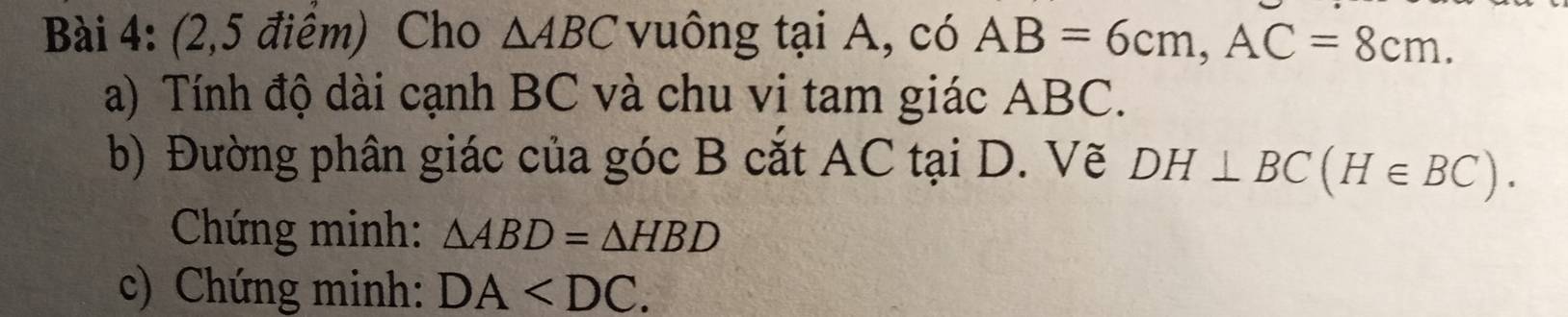 (2,5 điểm) Cho △ ABC vuông tại A, có AB=6cm, AC=8cm. 
a) Tính độ dài cạnh BC và chu vi tam giác ABC. 
b) Đường phân giác của góc B cắt AC tại D. Vẽ DH⊥ BC(H∈ BC). 
Chứng minh: △ ABD=△ HBD
c) Chứng minh: DA .