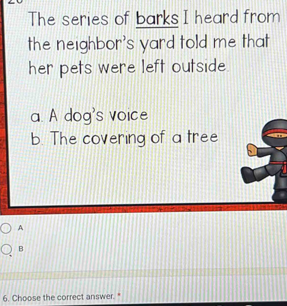 The series of barks I heard from
the neighbor's yard told me that
her pets were left outside.
a. A dog's voice
b. The covering of a tree
A
B
6. Choose the correct answer. *