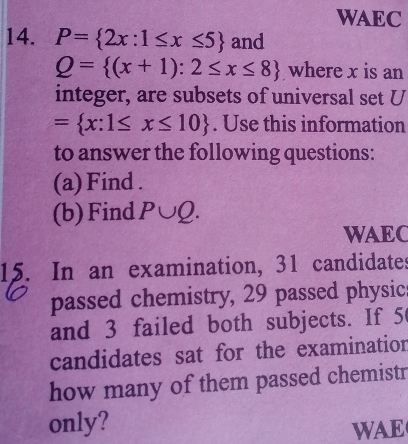 WAEC 
14. P= 2x:1≤ x≤ 5 and
Q= (x+1):2≤ x≤ 8 where x is an 
integer, are subsets of universal set U
= x:1≤ x≤ 10. Use this information 
to answer the following questions: 
(a) Find . 
(b)Find P∪ Q. 
WAEC 
15. In an examination, 31 candidates 
passed chemistry, 29 passed physic 
and 3 failed both subjects. If 5
candidates sat for the examination 
how many of them passed chemistr 
only? 
WAE