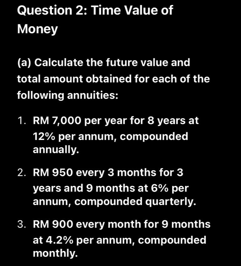 Time Value of 
Money 
(a) Calculate the future value and 
total amount obtained for each of the 
following annuities: 
1. RM 7,000 per year for 8 years at
12% per annum, compounded 
annually. 
2. RM 950 every 3 months for 3
years and 9 months at 6% per 
annum, compounded quarterly. 
3. RM 900 every month for 9 months
at 4.2% per annum, compounded 
monthly.