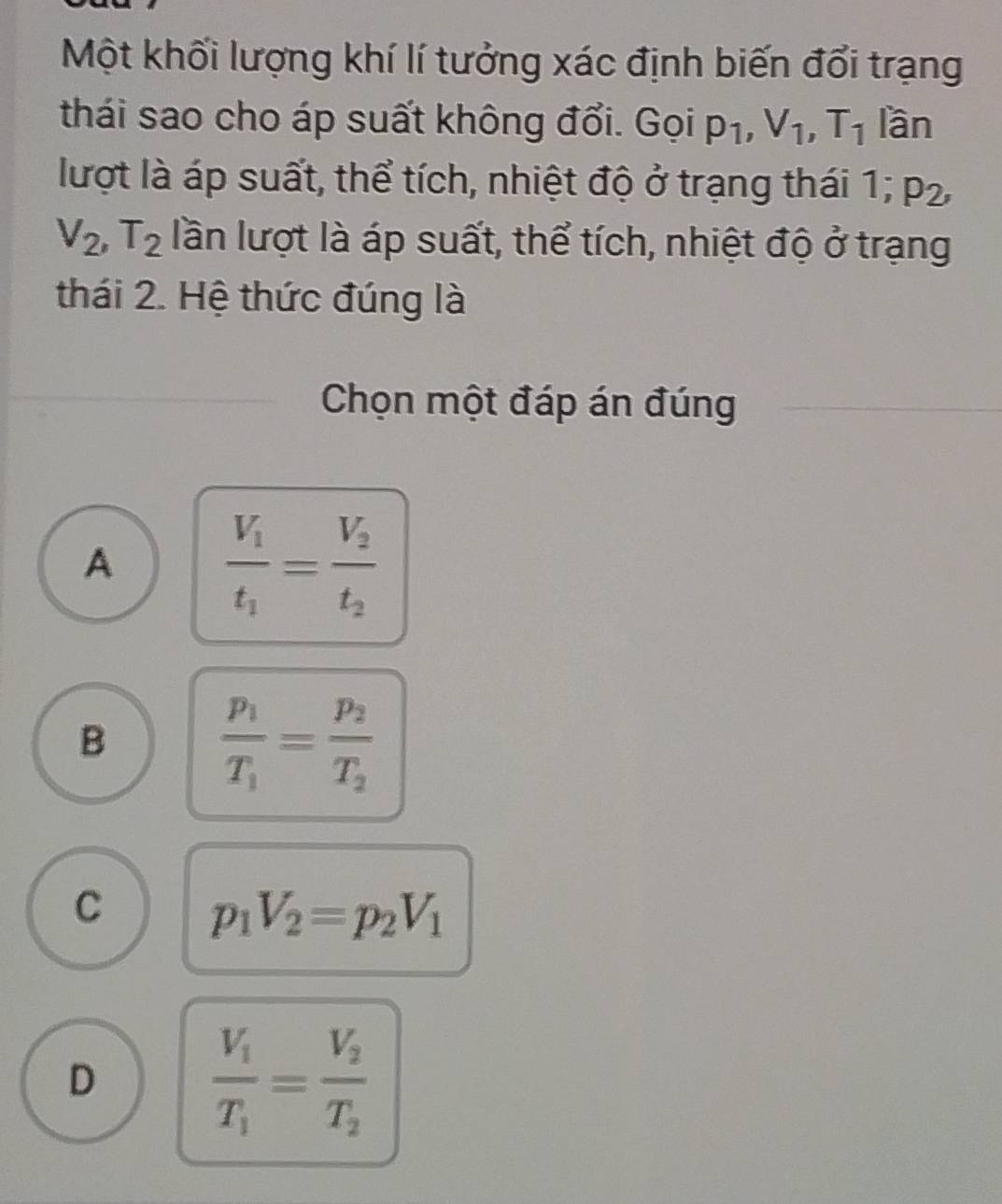 Một khối lượng khí lí tưởng xác định biến đổi trạng
thái sao cho áp suất không đổi. Gọi p_1, V_1, T_1 lần
lượt là áp suất, thể tích, nhiệt độ ở trạng thái 1; p_2,
V_2, T_2 lần lượt là áp suất, thể tích, nhiệt độ ở trạng
thái 2. Hệ thức đúng là
Chọn một đáp án đúng
A frac V_1t_1=frac V_2t_2
B frac p_1T_1=frac p_2T_2
C p_1V_2=p_2V_1
D frac V_1T_1=frac V_2T_2