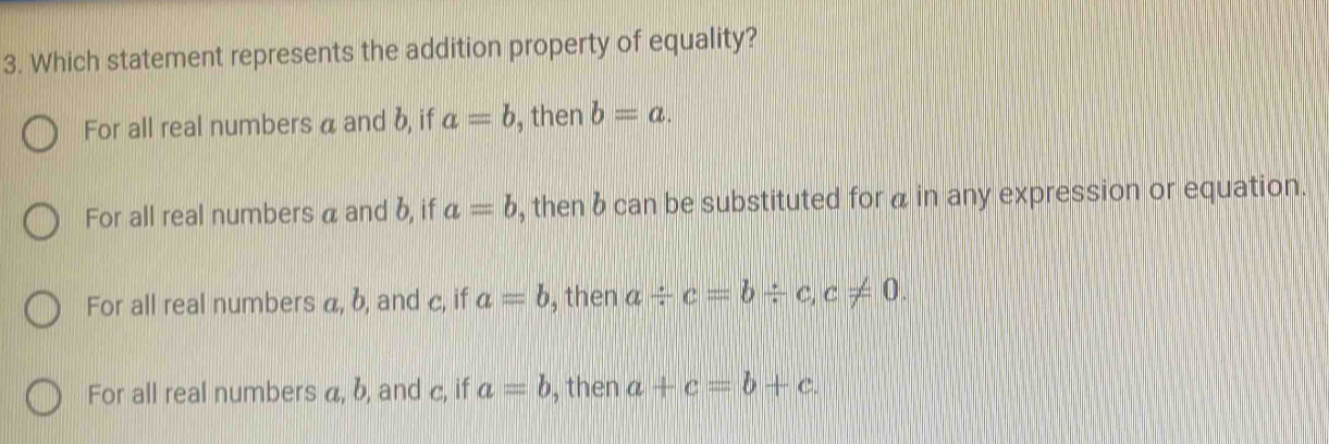 Which statement represents the addition property of equality?
For all real numbers a and b, if a=b , then b=a.
For all real numbers a and b, if a=b , then b can be substituted for α in any expression or equation.
For all real numbers a, b, and c, if a=b , then a/ c=b/ c, c!= 0.
For all real numbers a, b, and c, if a=b , then a+c=b+c.