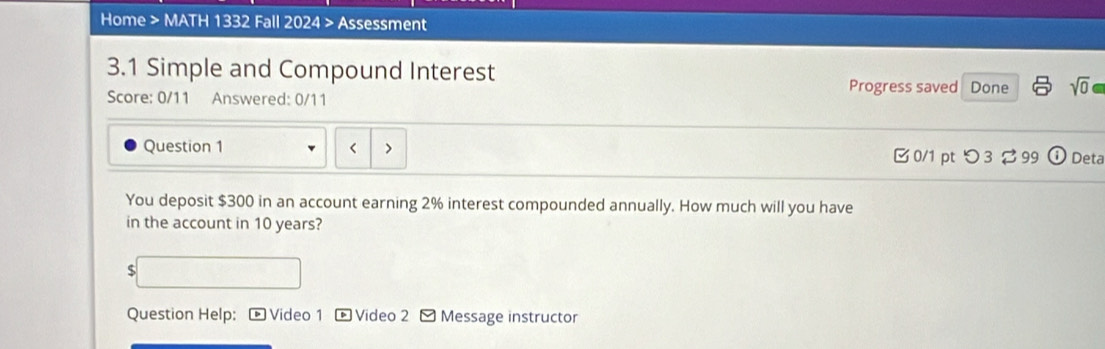 Home > MATH 1332 Fall 2024 > Assessment 
3.1 Simple and Compound Interest 
Progress saved Done sqrt(0) 
Score: 0/11 Answered: 0/11 
Question 1 r 、 
0/1 pt つ 3 ♂ 99 i Deta 
You deposit $300 in an account earning 2% interest compounded annually. How much will you have 
in the account in 10 years? 
S 
Question Help: ® Video 1 * Video 2 - Message instructor