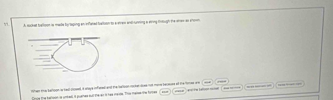 A rocket balloon is made by taping an inflated balloon to a straw and running a string through the straw as shown, 
When this balloon is tied closed, it stays inflated and the balloon rocket does not move because all the forces are ;? 40; 4
Once the balloon is untied, it pushes out the air it has inside. This makes the forces sneover ) and the balloon rocket ( 2oea not move Ravaca besnand (ett) Racea Ronweck Srams