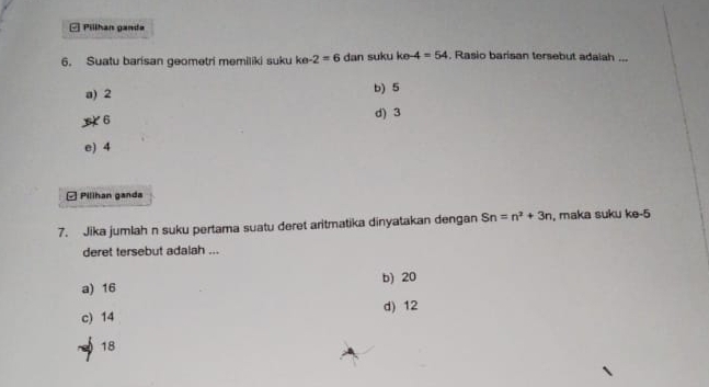 □ Pillhan gande
6. Suatu barisan geometri memiliki suku ke-2=6 dan suku ke -4=54. Rasio barisan tersebut adaiah ...
a) 2 b) 5
6 d) 3
e) 4
□ Pillhan ganda
7. Jika jumlah n suku pertama suatu deret aritmatika dinyatakan dengan Sn=n^2+3n , maka suku ke -5
deret tersebut adalah ...
a) 16 b) 20
c) 14 d) 12
18