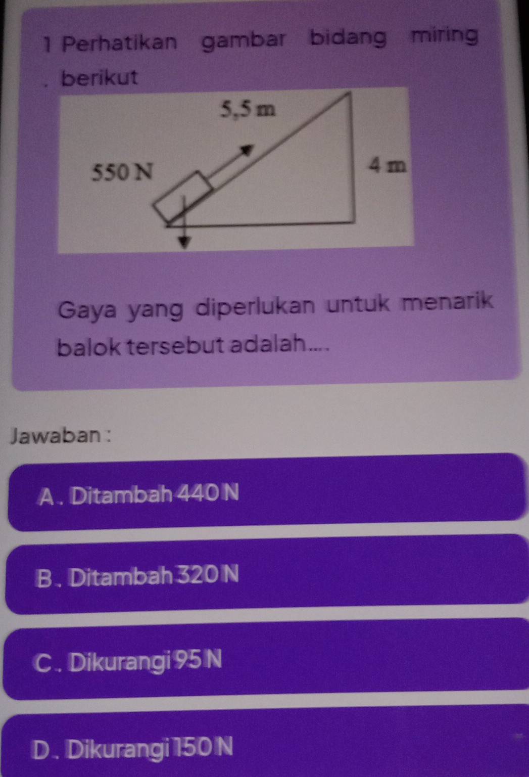 Perhatikan gambar bidang miring
berikut
Gaya yang diperlukan untuk menarik
balok tersebut adalah....
Jawaban :
A . Ditambah 440 N
B . Ditambah 320 N
C. Dikurangi 95 N
D . Dikurangi 150 N