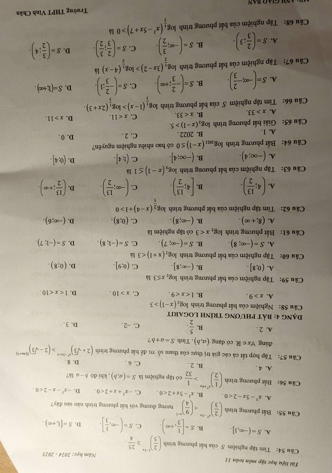 Tài liệu học tập môn toán 11
Năm học: 2024-2025
Câu 54: Tìm tập nghiệm S của bất phương trình ( 2/5 )^1-3x≥  25/4 .
A. S=(-∈fty ,1]. B. S=[ 1/3 ,+∈fty ). C. S=(-∈fty , 1/3 ]. D. S=[1,+∈fty ).
Câu 55: Bất phương trình ( 2/3 )^x^3-3x tương đương với bất phương trình nào sau đây?
A. x^3-5x-2<0. B. x^3-5x+2<0. C. -x^3+x+2<0. D. -x^3-x-2<0.
Câu 56: Bất phương trình ( 1/2 )^x^2+4x> 1/32  có tập nghiệm là S=(a;b) , khi đó b-a là?
A. 4 . B. 2 .
C. 6 . D. 8 .
Câu 57: Tập hợp tất cả các giá trị thực của tham số m đề bất phương trình (2+sqrt(3))^x^2-3x-1>(2-sqrt(3))^2(mx+1)
đúng forall x∈ R có dạng (a,b). Tính S=a+b ?
A. 2 . B.  5/2 . D. 3.
C. -2.
DạnG 4: bÁT pHƯơnG TRÌNH LOGARIT
Câu 58: Nghiệm của bất phương trình log _2(x-1)>3
A. x>9. B. 1 C. x>10. D. 1
Câu 59: Tập nghiệm của bất phương trình log _2x≤ 3 là
A. (0;8]. B. (-∈fty ;8]. C. (0;9]. D. (0;8).
Câu 60: Tập nghiệm của bất phương trình log _2(x+1)<3</tex> là
A. S=(-∈fty ;8). B. S=(-∈fty ;7). C. S=(-1;8). D. S=(-1;7).
Câu 61: Bất phương trình log _2x<3</tex> có tập nghiệm là
A. (8;+∈fty ). (-∈fty ;8). C. (0;8). D. (-∈fty ;6).
B.
Câu 62: Tìm tập nghiệm của bất phương trình log _ 2/5 (x-4)+1>0
A. (4; 13/2 ). [4; 13/2 ). C. (-∈fty ; 13/2 ). D. ( 13/2 ;+∈fty ).
B.
Câu 63: Tập nghiệm của bất phương trình log _3(x-1)≤ 1 là
A. (-∈fty ;4). (-∈fty ;4]. C. (1;4]. D. (0;4].
B.
Câu 64: Bất phương trình log _2021(x-1)≤ 0 có bao nhiêu nghiệm nguyên?
D. 0 .
A. 1.
B. 2022 . C. 2 .
Câu 65: Giải bất phương trình log _2(x-1)>5.
A. x>33. B. x<33. C. x<11.
D. x>11.
Câu 66: Tìm tập nghiệm S của bất phương trình log _ 1/3 (1-x)>log _ 1/3 (2x+3).
A. S=(-∈fty ,- 2/3 ). B. S=(- 2/3 ;+∈fty ). C. S=(- 2/3 ;1). D. S=(1;+∈fty ).
Câu 67: Tập nghiệm của bất phương trình log _ 1/2 (3x-2)>log _ 1/2 (4-x) là
A. S=( 2/3 ;3). B. S=(-∈fty ; 3/2 ). C. S=( 2/3 ; 3/2 ). D. S=( 3/2 ;4).
Câu 68: Tập nghiệm của bất phương trình log _ 1/2 (x^2-5x+7)>0 là
Trường THPT Vĩnh Chân