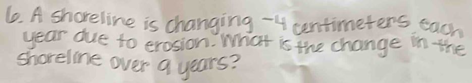 A shareline is changing - 4 centimeters each
year due to erosion. What is the change in the 
shoreline over 9 years?